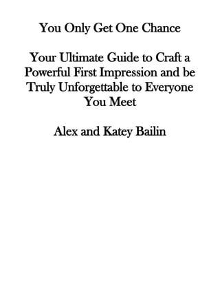 You Only Get One Chance
Your Ultimate Guide to Craft a
Powerful First Impression and be
Truly Unforgettable to Everyone
You Meet
Alex and Katey Bailin
 