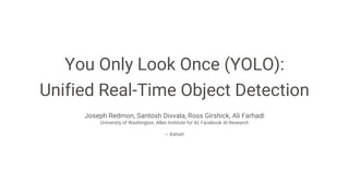You Only Look Once (YOLO):
Unified Real-Time Object Detection
Joseph Redmon, Santosh Divvala, Ross Girshick, Ali Farhadi
University of Washington, Allen Institute for AI, Facebook AI Research
~ Ashish
 