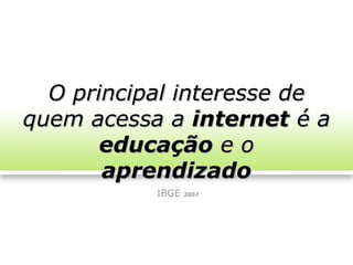 O principal interesse de
quem acessa a internet é a
       educação e o
       aprendizado
           IBGE   2007
 