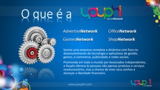 O que é a
Somos uma empresa completa e dinâmica com foco no
desenvolvimento de tecnologia e aplicativos de gestão,
games, e-commerce, publicidade e redes sociais.
Promovida em todo o mundo por Associados Independentes,
a Youphi oferece às pessoas não apenas produtos e serviços
revolucionários, mas a chance de viver seus sonhos e
alcançar a liberdade financeira.

 