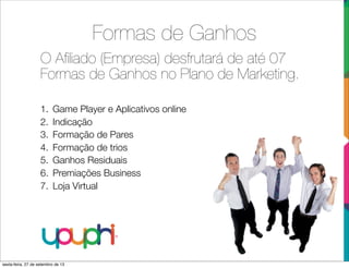 Formas de Ganhos
O Aﬁliado (Empresa) desfrutará de até 07
Formas de Ganhos no Plano de Marketing.
1. Game Player e Aplicativos online
2. Indicação
3. Formação de Pares
4. Formação de trios
5. Ganhos Residuais
6. Premiações Business
7. Loja Virtual
sexta-feira, 27 de setembro de 13
 