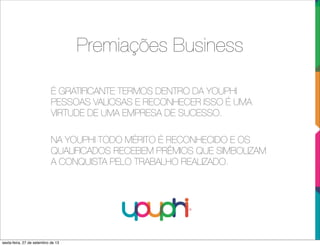 Premiações Business
É GRATIFICANTE TERMOS DENTRO DA YOUPHI
PESSOAS VALIOSAS E RECONHECER ISSO É UMA
VIRTUDE DE UMA EMPRESA DE SUCESSO.
NA YOUPHI TODO MÉRITO É RECONHECIDO E OS
QUALIFICADOS RECEBEM PRÊMIOS QUE SIMBOLIZAM
A CONQUISTA PELO TRABALHO REALIZADO.
sexta-feira, 27 de setembro de 13
 
