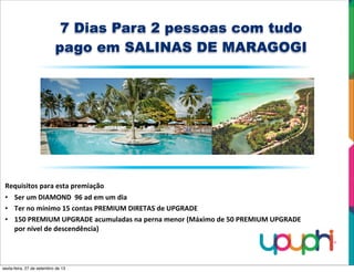 7 Dias Para 2 pessoas com tudo
pago em SALINAS DE MARAGOGI
Requisitos	
  para	
  esta	
  premiação
• Ser	
  um	
  DIAMOND	
  	
  96	
  ad	
  em	
  um	
  dia
• Ter	
  no	
  mínimo	
  15	
  contas	
  PREMIUM	
  DIRETAS	
  de	
  UPGRADE
• 150	
  PREMIUM	
  UPGRADE	
  acumuladas	
  na	
  perna	
  menor	
  (Máximo	
  de	
  50	
  PREMIUM	
  UPGRADE	
  
por	
  nível	
  de	
  descendência)
sexta-feira, 27 de setembro de 13
 