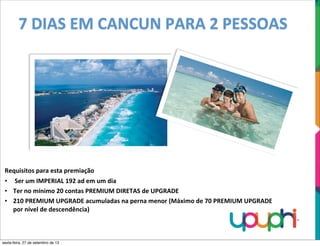 7	
  DIAS	
  EM	
  CANCUN	
  PARA	
  2	
  PESSOAS
Requisitos	
  para	
  esta	
  premiação
• 	
  Ser	
  um	
  IMPERIAL	
  192	
  ad	
  em	
  um	
  dia
• Ter	
  no	
  mínimo	
  20	
  contas	
  PREMIUM	
  DIRETAS	
  de	
  UPGRADE
• 210	
  PREMIUM	
  UPGRADE	
  acumuladas	
  na	
  perna	
  menor	
  (Máximo	
  de	
  70	
  PREMIUM	
  UPGRADE	
  
por	
  nível	
  de	
  descendência)
sexta-feira, 27 de setembro de 13
 