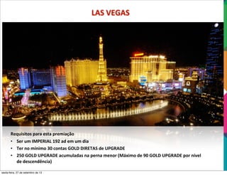 LAS	
  VEGAS
Requisitos	
  para	
  esta	
  premiação
• Ser	
  um	
  IMPERIAL	
  192	
  ad	
  em	
  um	
  dia
• Ter	
  no	
  mínimo	
  30	
  contas	
  GOLD	
  DIRETAS	
  de	
  UPGRADE
• 250	
  GOLD	
  UPGRADE	
  acumuladas	
  na	
  perna	
  menor	
  (Máximo	
  de	
  90	
  GOLD	
  UPGRADE	
  por	
  nível	
  
de	
  descendência)
sexta-feira, 27 de setembro de 13
 
