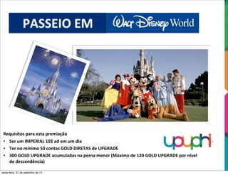 PASSEIO	
  EM	
  
Requisitos	
  para	
  esta	
  premiação
• Ser	
  um	
  IMPERIAL	
  192	
  ad	
  em	
  um	
  dia
• Ter	
  no	
  mínimo	
  50	
  contas	
  GOLD	
  DIRETAS	
  de	
  UPGRADE
• 300	
  GOLD	
  UPGRADE	
  acumuladas	
  na	
  perna	
  menor	
  (Máximo	
  de	
  120	
  GOLD	
  UPGRADE	
  por	
  nível	
  
de	
  descendência)
sexta-feira, 27 de setembro de 13
 