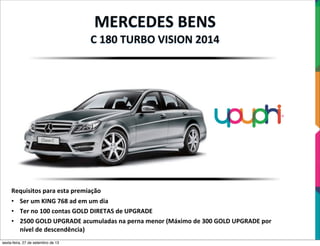 MERCEDES	
  BENS
C	
  180	
  TURBO	
  VISION	
  2014
Requisitos	
  para	
  esta	
  premiação
• Ser	
  um	
  KING	
  768	
  ad	
  em	
  um	
  dia
• Ter	
  no	
  100	
  contas	
  GOLD	
  DIRETAS	
  de	
  UPGRADE
• 2500	
  GOLD	
  UPGRADE	
  acumuladas	
  na	
  perna	
  menor	
  (Máximo	
  de	
  300	
  GOLD	
  UPGRADE	
  por	
  
nível	
  de	
  descendência)
sexta-feira, 27 de setembro de 13
 
