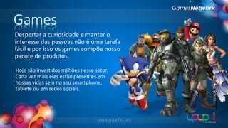Games
Despertar a curiosidade e manter o
interesse das pessoas não é uma tarefa
fácil e por isso os games compõe nosso
pacote de produtos.
Hoje são investidos milhões nesse setor.
Cada vez mais eles estão presentes em
nossas vidas seja no seu smartphone,
tablete ou em redes sociais.

www.youphi.com

 