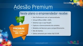Adesão Premium
Neste plano o empreendedor recebe:
• Site Profissional com url personalizada.
• Virtual Office (CRM + ERP).
• Sistema Loja a Loja Youphi.
• Captura e Gerenciamento de contatos.
• Modelos de Banners para compartilhamento.

• Site de Games.
• Gahos semanais por metas Yp$ 25.00

www.youphi.com

 