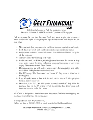 Gelt lets the borrower Pick the terms they want
One size does not fit all in Non-Bank Commercial Mortgages
Gelt recognizes the one size does not fit all and want to give our borrowers
more choices and input in designing the right terms that fit their needs. So, we
now offer
• Non-recourse first mortgages on stabilized income producing real estate
• Rush deals: We work with our borrowers to meet their time frames
• Prepayment and locks cannot be waived or customized to meet the goals
of the borrower
• Term we will offer terms up to 5 years
• Real Estate and Tax Escrow, we will give the borrower the choice if they
want us to escrow for their real estate taxes and insurance or they want
to pay them on their own. Your choice
• Documentation, we will waive unnecessary documentation and offer
several low and light documentation loans.
• Fixed-Floating: The borrower can choice if they want a fixed or a
floating rate
• Rate: We offer rates as low as 8.5% and have a special 9.95% program
for non bank borrowers.
• Due date 1st
of 15th
. We will let the borrower decide if they want the
payment date on the 1st
or the 15th
of the month. You know your cash
flow and you can make the choice.
•
All of this is designed to let the borrower have more flexibility in designing the
mortgage terms that best fits their needs.
When your bank says No, we say Yes,
Call us anytime at 561-221-0900 or email us at info@Geltfinancial.com
5300 West Atlantic Ave, Suite 205,Delray Beach, FL 33484
Phone: 561-221-0900
 