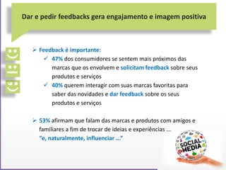  Feedback é importante:
 47% dos consumidores se sentem mais próximos das
marcas que os envolvem e solicitam feedback sobre seus
produtos e serviços
 40% querem interagir com suas marcas favoritas para
saber das novidades e dar feedback sobre os seus
produtos e serviços
 53% afirmam que falam das marcas e produtos com amigos e
familiares a fim de trocar de ideias e experiências ...
“e, naturalmente, influenciar ...”
Dar e pedir feedbacks gera engajamento e imagem positiva
 