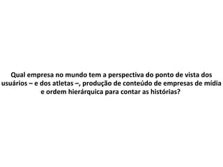 Qual empresa no mundo tem a perspectiva do ponto de vista dos
usuários – e dos atletas –, produção de conteúdo de empresas de mídia
e ordem hierárquica para contar as histórias?
 