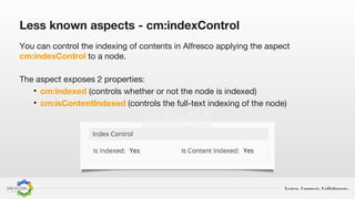 Learn. Connect. Collaborate.
Less known aspects - cm:indexControl
You can control the indexing of contents in Alfresco applying the aspect
cm:indexControl to a node.
The aspect exposes 2 properties:
• cm:indexed (controls whether or not the node is indexed)
• cm:isContentIndexed (controls the full-text indexing of the node)
 