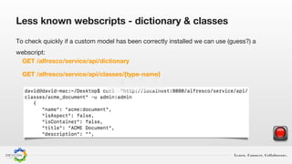 Learn. Connect. Collaborate.
To check quickly if a custom model has been correctly installed we can use (guess?) a
webscript:
GET /alfresco/service/api/dictionary
GET /alfresco/service/api/classes/{type-name}
Less known webscripts - dictionary & classes
 