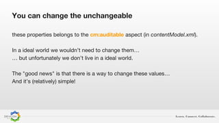 Learn. Connect. Collaborate.
these properties belongs to the cm:auditable aspect (in contentModel.xml).
In a ideal world we wouldn’t need to change them…
… but unfortunately we don’t live in a ideal world.
The "good news" is that there is a way to change these values…
And it’s (relatively) simple!
You can change the unchangeable
 