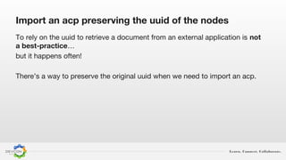 Learn. Connect. Collaborate.
Import an acp preserving the uuid of the nodes
To rely on the uuid to retrieve a document from an external application is not
a best-practice…
but it happens often!
There’s a way to preserve the original uuid when we need to import an acp.
 