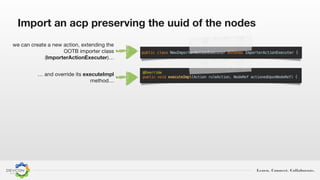 Learn. Connect. Collaborate.
Import an acp preserving the uuid of the nodes
we can create a new action, extending the
OOTB importer class
(ImporterActionExecuter)…
… and override its executeImpl
method…
 