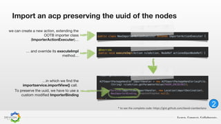 Learn. Connect. Collaborate.
2
Import an acp preserving the uuid of the nodes
we can create a new action, extending the
OOTB importer class
(ImporterActionExecuter)…
…in which we find the
importservice.importView() call.
To preserve the uuid, we have to use a
custom modified ImporterBinding
… and override its executeImpl
method…
* to see the complete code: https://gist.github.com/david-ciamberlano
 