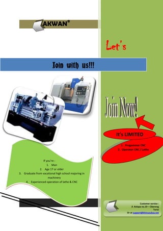 AKWAN®

Let’s
Join with us!!!

It’s LIMITED
1. Progammer CNC
2. Operator CNC / Lathe

If you’re :
1. Man
2. Age 17 or older
3. Graduate from vacational high school majoring in
machinery
4. Experienced operation of lathe & CNC

Customer service :
Jl. Kelapa no.19 – Cibereng
Terisi
Or at support@khinuzukaa.net

 