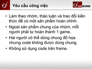 Yêu cầu công việc
• Làm theo nhóm, thảo luận và trao đổi kiến
thức để có một sản phẩm hoàn chỉnh.
• Ngoài sản phẩm chung của nhóm, mỗi
người phải tự hoàn thành 1 game.
• Hai người có thể dùng chung đồ họa
nhưng code không được dùng chung.
• Không sử dụng code trên frame.