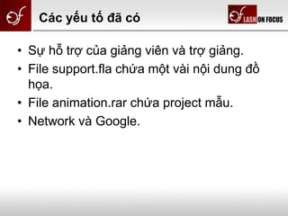 Các yếu tố đã có
• Sự hỗ trợ của giảng viên và trợ giảng.
• File support.fla chứa một vài nội dung đồ
họa.
• File animation.rar chứa project mẫu.
• Network và Google.