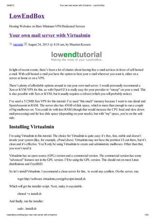 24/08/13

Your own mail server with Virtualmin – Low End Box

LowEndBox
Hosting Websites on Bare Minimum VPS/Dedicated Servers

Your own mail server with Virtualmin
tutorials

August 24, 2013 @ 8:34 am, by Maarten Kossen

In light of recent events, there’s been a lot of chatter about leaving free e-mail services in favor of self-hosted
e-mail. With self-hosted e-mail you have the option to host your e-mail wherever you want it, either on a
server at home or on a VPS.
There’s plenty of affordable options around to run your own mail server. I would personally recommend a
Xen or KVM VPS for this, as with OpenVZ it is really easy for your provider to “snoop” on your e-mail. This
is also possible with Xen or KVM, but it usually requires a reboot (which you will probably notice).
I’ve used a 512MB Xen VPS for this tutorial. I’ve used “this much” memory because I want to run clamd and
SpamAssassin in RAM. The server also has 45GB of disk space, which is more than enough to run a couple
of big mailboxes on. You could do with less RAM (though that would increase the CPU load and slow down
mail processing) and far less disk space (depending on your needs), but with “my” specs, you’re on the safe
side.

Installing Virtualmin
I’m using Virtualmin in this tutorial. The choice for Virtualmin is quite easy: it’s free, fast, stable and doesn’t
invade your system (like, for example, cPanel does). Virtualmin may not have the prettiest UI out there, but it’s
clean and it’s effective. You’ll only be using Virtualmin to create and administrate mailboxes. Other than that,
you won’t need it.
Virtualmin has an open source (GPL) version and a commercial version. The commercial version has some
“advanced” features not in the GPL version. I’ll be using the GPL version. This should run on most Linux
distributions and FreeBSD.
So let’s install Virtualmin. I recommend a clean server for this, to avoid any conflicts. On the server, run:
wget http://software.virtualmin.com/gpl/scripts/install.sh
Which will get the installer script. Next, make it executable:
chmod +x install.sh
And finally, run the installer:
sudo ./install.sh
lowendbox.com/blog/your-own-mail-server-with-virtualmin/

1/23

 