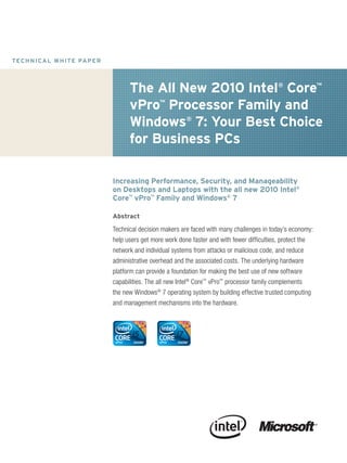 T EC H N I C A L W H IT E PA P E R




                                           The All New 2010 Intel® Core™
                                           vPro™ Processor Family and
                                           Windows® 7: Your Best Choice
                                           for Business PCs

                                     Increasing Performance, Security, and Manageability
                                     on Desktops and Laptops with the all new 2010 Intel®
                                     Core™ vPro™ Family and Windows® 7

                                     Abstract

                                     Technical decision makers are faced with many challenges in today’s economy:
                                     help users get more work done faster and with fewer difficulties, protect the
                                     network and individual systems from attacks or malicious code, and reduce
                                     administrative overhead and the associated costs. The underlying hardware
                                     platform can provide a foundation for making the best use of new software
                                     capabilities. The all new Intel® Core™ vPro™ processor family complements
                                     the new Windows® 7 operating system by building effective trusted computing
                                     and management mechanisms into the hardware.
 