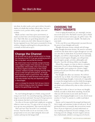Your Best Life Now
Page 3 SUCCESS.com SUCCESS BOOK SUMMARIES
into them. In other words, you’ve got to believe beyond a
shadow of a doubt that you have what it takes. You were
created to excel; you have ability, insight, talent and
wisdom.
Maybe you have come from a poor environment, or
maybe you don’t have a lot of material possessions right
now. That’s OK; there are good things ahead for you.
But let me caution you; don’t allow that poverty image to
become ingrained in you. Don’t grow accustomed to living
with less, doing less and being less to the point that you
eventually sit back and accept it.
No, start looking through eyes of faith, seeing yourself
rising to new levels. See yourself prospering, and keep that
image in your heart and mind. You may be living in poverty
at the moment, but don’t ever let poverty live in you.
Too often we become satisfied and complacent, accepting
whatever comes our way. “I’ve gone as far as I can go. I’ll
never get any more promotions. This is just my lot in life.”
That’s not true! Your “lot in life” is to continually
increase. Your lot in life is to be an overcomer, to live
prosperously in every area. Quit eating the cheese and
crackers and step into the banquet hall!
CHOOSING THE
RIGHT THOUGHTS
A war is raging all around you, yet, amazingly, you may
not even be aware of it. The battle is not for a piece of land
or for natural resources such as gas, oil, gold or water. The
prize in this war is much more valuable. The battle is for
your mind.
To live your life at your full potential, you must discover
the power of your thoughts and words.
Thoughts determine actions, attitude and self-image.
Really, thoughts determine destiny. We must be extremely
careful not only about what we ingest through our eyes and
ears, but what we think about. If you dwell on depressing
thoughts, you will live a depressing life. If you continually
gravitate toward negative thoughts, you will gravitate
toward negative people, activities, philosophies and
lifestyles. Your life will always follow your thoughts.
Almost like a magnet, we draw in what we constantly
think about. If you’re always thinking positive, happy,
joyful thoughts, you’re going to be a positive, happy,
joyful person and you will attract other happy, upbeat,
positive people.
Our thoughts also affect our emotions. We will feel
exactly the way we think. You will never be happy unless
you first think happy thoughts. Conversely, it’s impossible
to remain discouraged unless you first think discouraging
thoughts. So much of success or failure in life begins in
our minds and is influenced by what we allow ourselves to
dwell on.
Many don’t realize it, but we can choose our thoughts.
Nobody can make us think about something. You decide
what you will entertain in your mind. Just because a
negative, discouraging thought occurs to you, doesn’t mean
you have to “water” it, nurture it, coddle it and help it
to grow.
Anyone can be temporarily discouraged and depressed.
Life is tough, and sometimes it takes its toll on us. We all
get knocked down occasionally. But you need not remain
down. If you are depressed, you must understand, no
one is making you depressed. If you’re unhappy, no one
is forcing you to be unhappy. If you’re negative and you
have a bad attitude, nobody’s coercing you to be bored,
Change the Channel
We all know how to use the remote control to change
the channels on the TV. If we see something we don’t
like, no big deal—we just flip the channel.
We need to learn how to mentally change channels
when negative images of the past pop in our minds
unexpectedly. Unfortunately, when some people
see those negative experiences on their minds’
“screens,” instead of quickly changing channels, they
pull up a chair and get some popcorn, as though
they’re going to watch a good movie. They willingly
allow themselves to relive all those hurts and pains.
Then they wonder why they are depressed, upset
or discouraged.
Learn to change the channel. Don’t let your mind or
your emotions drag you down into despair. Instead,
dwell on the good things in your life.
 