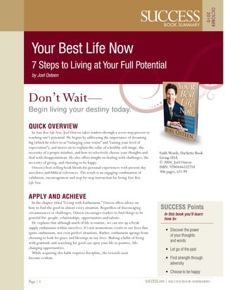 SUCCESS Points
In this book you’ll learn
how to:
• Discover the power
of your thoughts
and words
• Let go of the past
• Find strength through
adversity
• Choose to be happy
Faith Words, Hachette Book
Group USA
© 2004, Joel Osteen
ISBN: 9780446532754
306 pages, $21.99
SUCCESS.com SUCCESS BOOK SUMMARIESPage 1
Don’tWait—
Begin living your destiny today.
QUICK OVERVIEW
In Your Best Life Now, Joel Osteen takes readers through a seven-step process to
reaching one’s potential. He begins by addressing the importance of dreaming
big (which he refers to as “enlarging your vision” and “raising your level of
expectation”), and moves on to explain the value of a healthy self-image, the
necessity of a proper mindset, and how-to selectively choose your thoughts and
deal with disappointment. He also offers insight on dealing with challenges, the
necessity of giving, and choosing to be happy.
Osteen’s best-selling book blends his personal experiences with present-day
anecdotes and biblical references. The result is an engaging combination of
validation, encouragement and step-by-step instruction for living Your Best
Life Now.
APPLY AND ACHIEVE
In the chapter titled “Living with Enthusiasm,” Osteen offers advice on
how to find the good in almost every situation. Regardless of discouraging
circumstances or challenges, Osteen encourages readers to find things to be
grateful for: people, relationships, opportunities and talents.
He explains that although much of life is routine, we can stir up a fresh
supply enthusiasm within ourselves. It’s not momentous events in our lives that
ignite enthusiasm, nor even perfect situations. Rather, enthusiasm springs from
choosing to look for grace and blessings in our lives. Making a habit of living
with gratitude and searching for good can open your life to positive, life-
changing opportunities.
While acquiring this habit requires discipline, the rewards soon
become evident.
OCTOBER
2010
Your Best Life Now
7 Steps to Living at Your Full Potential
by Joel Osteen
 