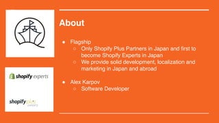 About
! Flagship
 Only Shopify Plus Partners in Japan and first to
become Shopify Experts in Japan
 We provide solid development, localization and
marketing in Japan and abroad
! Alex Karpov
 Software Developer
 