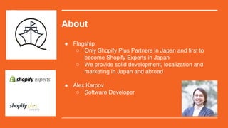 About
! Flagship
 Only Shopify Plus Partners in Japan and first to
become Shopify Experts in Japan
 We provide solid development, localization and
marketing in Japan and abroad
! Alex Karpov
 Software Developer
 