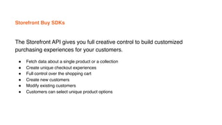 Storefront Buy SDKs
The Storefront API gives you full creative control to build customized
purchasing experiences for your customers.
! Fetch data about a single product or a collection
! Create unique checkout experiences
! Full control over the shopping cart
! Create new customers
! Modify existing customers
! Customers can select unique product options
 