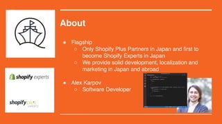 About
! Flagship
 Only Shopify Plus Partners in Japan and first to
become Shopify Experts in Japan
 We provide solid development, localization and
marketing in Japan and abroad
! Alex Karpov
 Software Developer
 