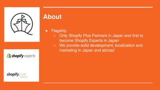 About
! Flagship
○ Only Shopify Plus Partners in Japan and first to
become Shopify Experts in Japan
○ We provide solid development, localization and
marketing in Japan and abroad
 