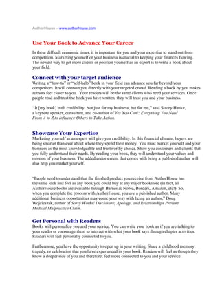 AuthorHouse – www.authorhouse.com



Use Your Book to Advance Your Career
In these difficult economic times, it is important for you and your expertise to stand out from
competition. Marketing yourself or your business is crucial to keeping your finances flowing.
The newest way to get more clients or position yourself as an expert is to write a book about
your field.

Connect with your target audience
Writing a “how-to” or “self-help” book in your field can advance you far beyond your
competitors. It will connect you directly with your targeted crowd. Reading a book by you makes
authors feel closer to you. Your readers will be the same clients who need your services. Once
people read and trust the book you have written, they will trust you and your business.

“It [my book] built credibility. Not just for my business, but for me,” said Stacey Hanke,
0B




a keynote speaker, consultant, and co-author of Yes You Can!: Everything You Need
From A to Z to Influence Others to Take Action.


Showcase Your Expertise
Marketing yourself as an expert will give you credibility. In this financial climate, buyers are
being smarter than ever about where they spend their money. You must market yourself and your
business as the most knowledgeable and trustworthy choice. Show you customers and clients that
you fully understand their needs. By reading your book, they will understand your values and
mission of your business. The added endorsement that comes with being a published author will
also help you market yourself.


“People need to understand that the finished product you receive from AuthorHouse has
the same look and feel as any book you could buy at any major bookstore (in fact, all
AuthorHouse books are available through Barnes & Noble, Borders, Amazon, etc!) So,
when you complete the process with AuthorHouse, you are a published author. Many
additional business opportunities may come your way with being an author,” Doug
Wojcieszak, author of Sorry Works! Disclosure, Apology, and Relationships Prevent
Medical Malpractice Claim.


Get Personal with Readers
Books will personalize you and your service. You can write your book as if you are talking to
your reader or encourage them to interact with what your book says through chapter activities.
Readers will feel personally connected to you.

Furthermore, you have the opportunity to open up in your writing. Share a childhood memory,
tragedy, or celebration that you have experienced in your book. Readers will feel as though they
know a deeper side of you and therefore, feel more connected to you and your service.
 