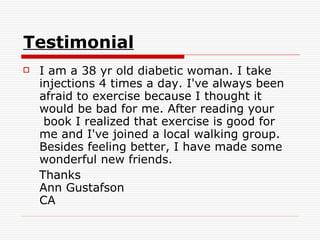 Testimonial   I am a 38 yr old diabetic woman. I take injections 4 times a day. I've always been afraid to exercise because I thought it would be bad for me. After reading your  book I realized that exercise is good for me and I've joined a local walking group. Besides feeling better, I have made some wonderful new friends.  Thanks Ann Gustafson CA 