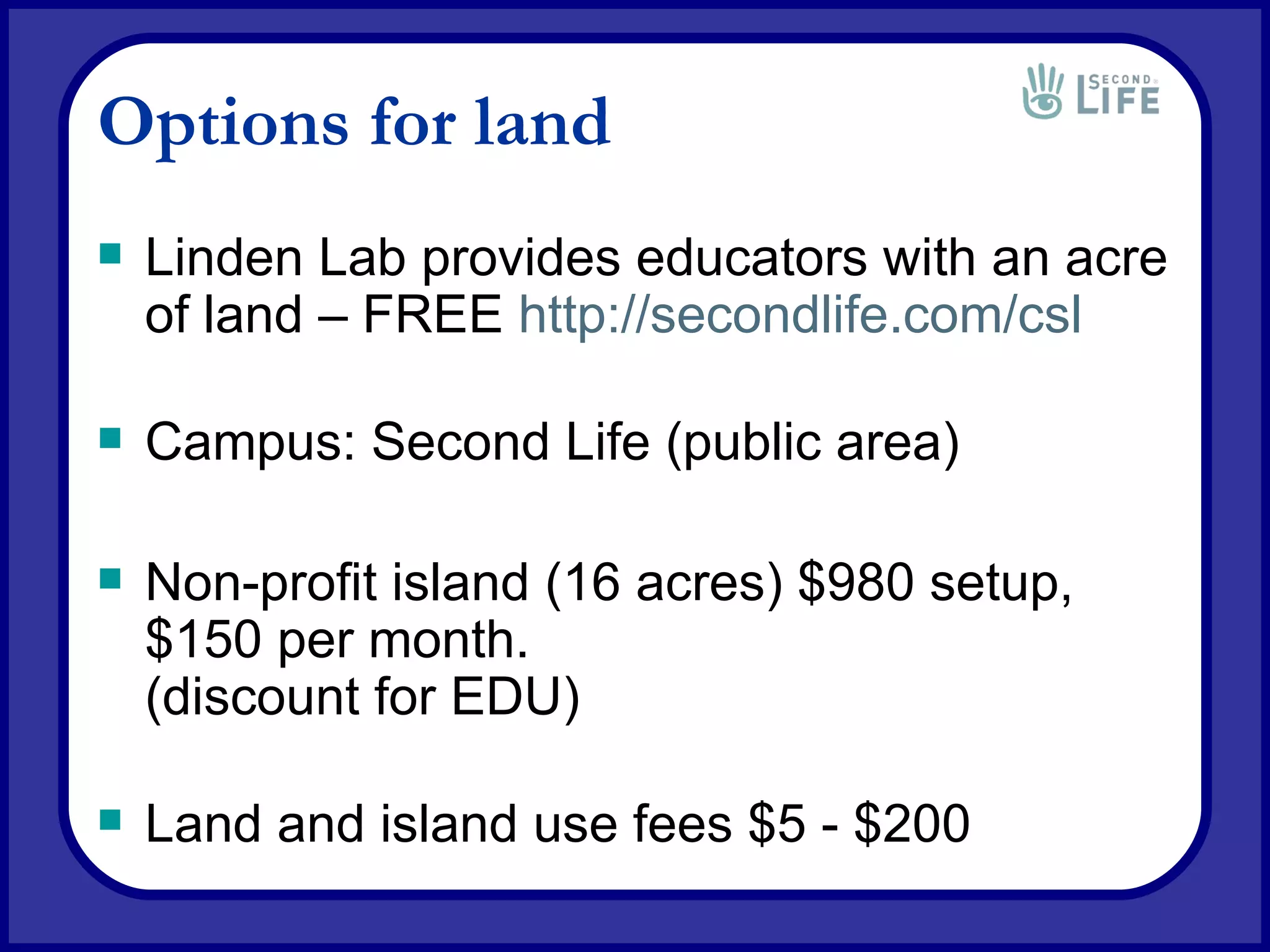 Options for land Linden Lab provides educators with an acre of land – FREE  http://secondlife.com/csl Campus: Second Life (public area) Non-profit island (16 acres) $980 setup, $150 per month. (discount for EDU) Land and island use fees $5 - $200 