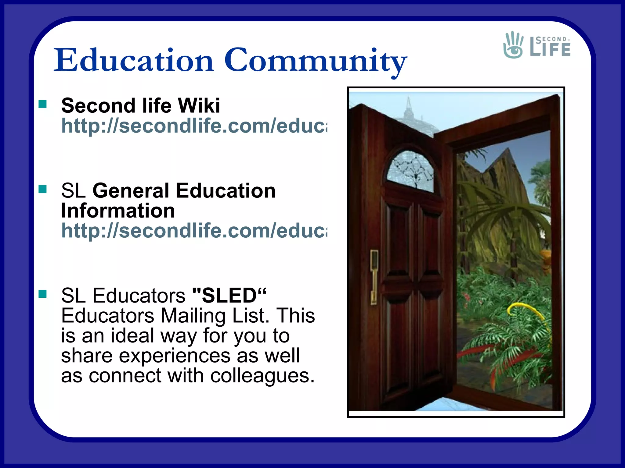 Education Community Second life Wiki http://secondlife.com/educationwiki SL  General Education Information http://secondlife.com/education SL Educators  &quot;SLED“ Educators Mailing List. This is an ideal way for you to share experiences as well as connect with colleagues. 