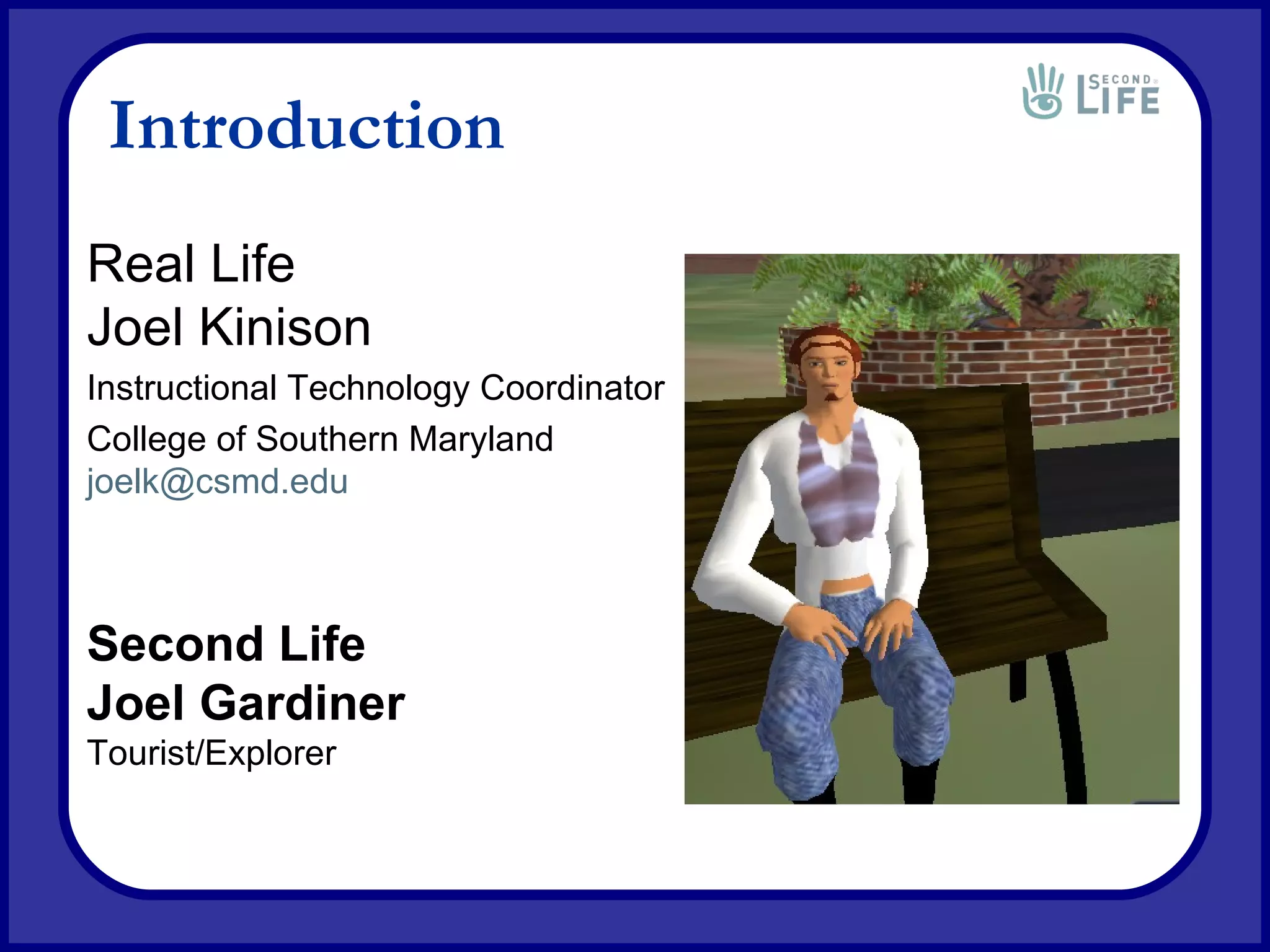 Introduction Real Life Joel Kinison Instructional Technology Coordinator College of Southern Maryland [email_address] Second Life Joel Gardiner Tourist/Explorer 