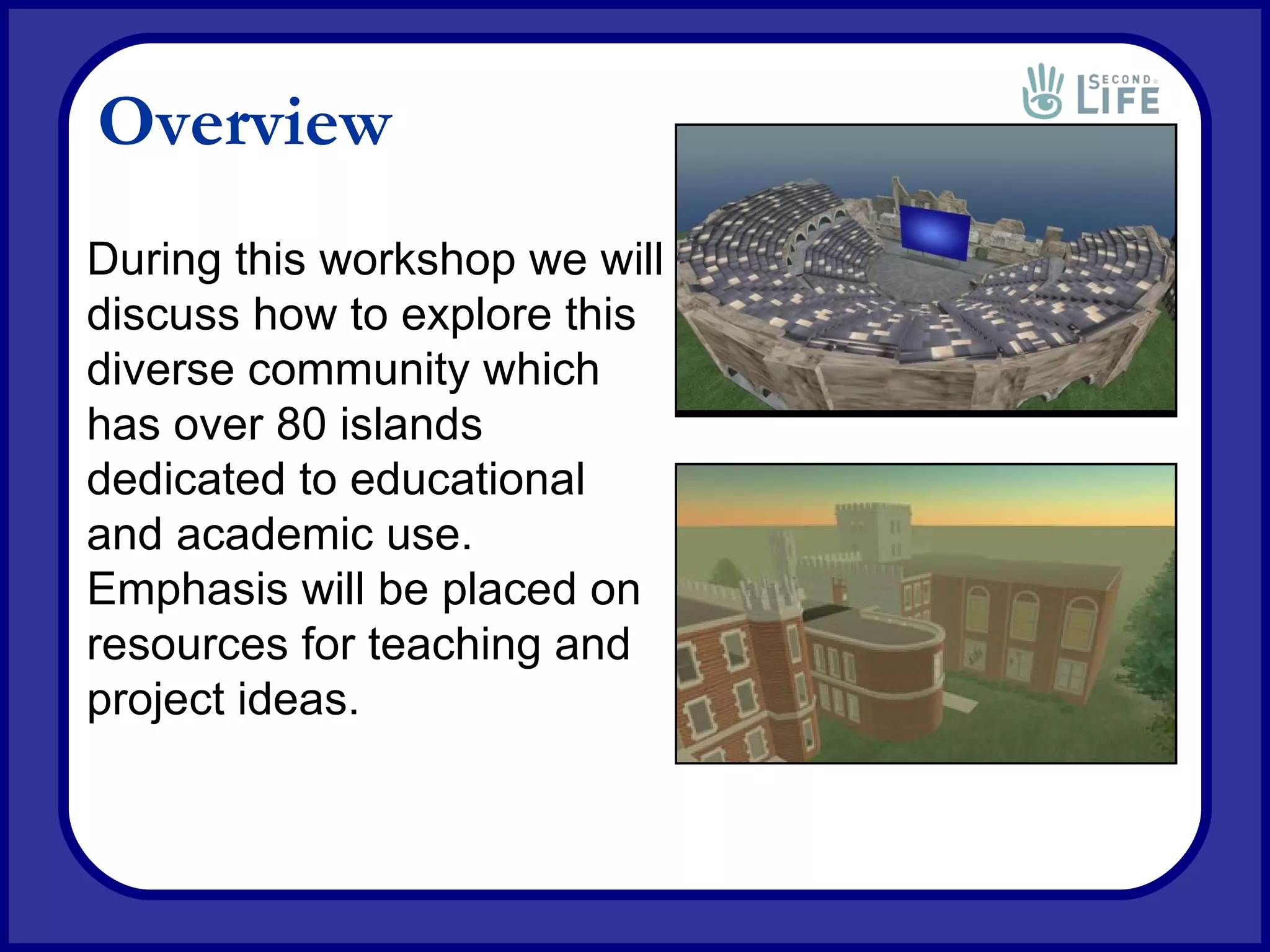 Overview During this workshop we will discuss how to explore this diverse community which has over 80 islands dedicated to educational and academic use. Emphasis will be placed on resources for teaching and project ideas. 