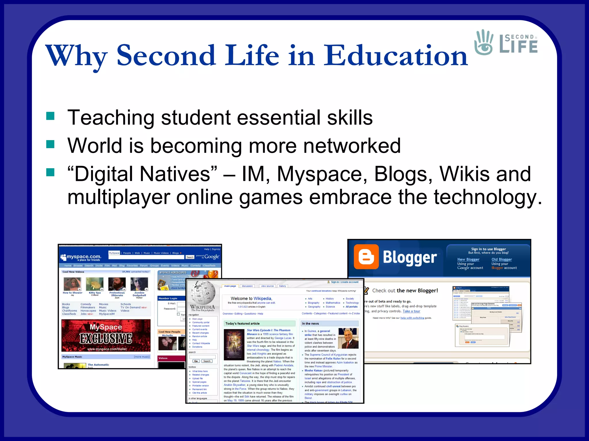 Why Second Life in Education Teaching student essential skills World is becoming more networked “ Digital Natives” – IM, Myspace, Blogs, Wikis and multiplayer online games embrace the technology. 