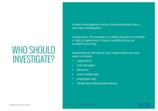 A team investigation is often more productive than a
one-man investigation.
A supervisor, for example, is unlikely to want to consider
a ‘lack of supervision’ a factor contributing to an
accident occurring.
Depending on the size of your organisation you may
want to involve:
• supervisors
• line managers
• directors
• union safety reps
• employee reps
• health and safety professionals
WHO SHOULD
INVESTIGATE?
COPYRIGHT © 2017 SOUTHALLS YOUR GUIDE TO ACCIDENT INVESTIGATION 07
 