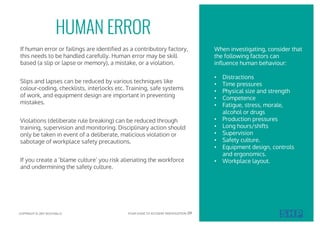If human error or failings are identified as a contributory factory,
this needs to be handled carefully. Human error may be skill
based (a slip or lapse or memory), a mistake, or a violation.
Slips and lapses can be reduced by various techniques like
colour-coding, checklists, interlocks etc. Training, safe systems
of work, and equipment design are important in preventing
mistakes.
Violations (deliberate rule breaking) can be reduced through
training, supervision and monitoring. Disciplinary action should
only be taken in event of a deliberate, malicious violation or
sabotage of workplace safety precautions.
If you create a ‘blame culture’ you risk alienating the workforce
and undermining the safety culture.
HUMAN ERROR
When investigating, consider that
the following factors can
influence human behaviour:
• Distractions
• Time pressures
• Physical size and strength
• Competence
• Fatigue, stress, morale,
alcohol or drugs
• Production pressures
• Long hours/shifts
• Supervision
• Safety culture.
• Equipment design, controls
and ergonomics.
• Workplace layout.
COPYRIGHT © 2017 SOUTHALLS YOUR GUIDE TO ACCIDENT INVESTIGATION 09
 