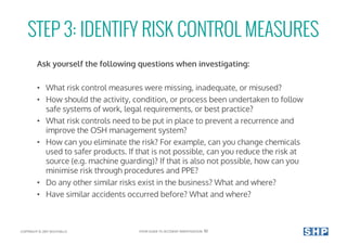 STEP 3: IDENTIFY RISK CONTROL MEASURES
Ask yourself the following questions when investigating:
• What risk control measures were missing, inadequate, or misused?
• How should the activity, condition, or process been undertaken to follow
safe systems of work, legal requirements, or best practice?
• What risk controls need to be put in place to prevent a recurrence and
improve the OSH management system?
• How can you eliminate the risk? For example, can you change chemicals
used to safer products. If that is not possible, can you reduce the risk at
source (e.g. machine guarding)? If that is also not possible, how can you
minimise risk through procedures and PPE?
• Do any other similar risks exist in the business? What and where?
• Have similar accidents occurred before? What and where?
COPYRIGHT © 2017 SOUTHALLS YOUR GUIDE TO ACCIDENT INVESTIGATION 10
 