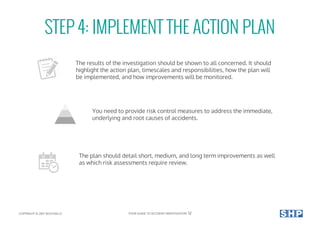 STEP 4: IMPLEMENT THE ACTION PLAN
The results of the investigation should be shown to all concerned. It should
highlight the action plan, timescales and responsibilities, how the plan will
be implemented, and how improvements will be monitored.
You need to provide risk control measures to address the immediate,
underlying and root causes of accidents.
The plan should detail short, medium, and long term improvements as well
as which risk assessments require review.
COPYRIGHT © 2017 SOUTHALLS YOUR GUIDE TO ACCIDENT INVESTIGATION 12
 