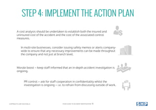 STEP 4: IMPLEMENT THE ACTION PLAN
A cost analysis should be undertaken to establish both the insured and
uninsured cost of the accident and the cost of the associated control
measures.
In multi-site businesses, consider issuing safety memos or alerts company-
wide to ensure that any necessary improvements can be made throughout
the company and not just at branch level.
Morale boost – keep staff informed that an in-depth accident investigation is
ongoing.
PR control – ask for staff cooperation in confidentiality whilst the
investigation is ongoing – i.e. to refrain from discussing outside of work.
COPYRIGHT © 2017 SOUTHALLS YOUR GUIDE TO ACCIDENT INVESTIGATION 13
 