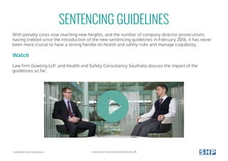 With penalty costs now reaching new heights, and the number of company director prosecutions
having trebled since the introduction of the new sentencing guidelines in February 2016, it has never
been more crucial to have a strong handle on health and safety risks and manage culpability.
Watch
Law firm Gowling LLP, and Health and Safety Consultancy Southalls discuss the impact of the
guidelines so far:
SENTENCING GUIDELINES
COPYRIGHT © 2017 SOUTHALLS YOUR GUIDE TO ACCIDENT INVESTIGATION 15
 