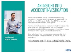 AN INSIGHT INTO
ACCIDENT INVESTIGATION
Ex-local enforcement officer, turned Health and Safety
Consultancy Director, John Southall will be speaking at the
Safety and Health Expo at the Excel on 22nd June, giving a
unique insight into incident investigation.
Coming from a background in enforcement, John understands
how inspectors operate and what they look for when
investigating major incidents, including the compliance issues
that result in the biggest penalties for businesses.
John will discuss how businesses can prepare and protect
themselves from accidents and fines, as well as prevent
recurrence.
Click here to find out more and register to attend.
John Southall,
Director, Southalls
COPYRIGHT © 2017 SOUTHALLS YOUR GUIDE TO ACCIDENT INVESTIGATION 16
 