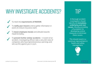 WHY INVESTIGATE ACCIDENTS?
A thorough accident
investigation should
identify all immediate,
underlying and root
causes, thereby providing
a foundation for
developing control
measures to eliminate
these causes.
This should result in a
continual improvement in
health and safety
management.
To meet the requirements of RIDDOR.
To notify your insurers and to gather information in
event of a future insurance claim.
To boost employee morale and attitude towards
Health & Safety.
To prevent further similar accidents – in event of an
accident, investigating officers take a very dim view of
companies who have ignored previous warnings and
will use this against you in court.
✓
✓
✓
✓
TIP
COPYRIGHT © 2017 SOUTHALLS YOUR GUIDE TO ACCIDENT INVESTIGATION 01
 