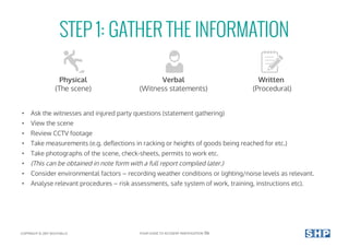 STEP 1: GATHER THE INFORMATION
• Ask the witnesses and injured party questions (statement gathering)
• View the scene
• Review CCTV footage
• Take measurements (e.g. deflections in racking or heights of goods being reached for etc.)
• Take photographs of the scene, check-sheets, permits to work etc.
• (This can be obtained in note form with a full report compiled later.)
• Consider environmental factors – recording weather conditions or lighting/noise levels as relevant.
• Analyse relevant procedures – risk assessments, safe system of work, training, instructions etc).
Physical
(The scene)
Verbal
(Witness statements)
Written
(Procedural)
COPYRIGHT © 2017 SOUTHALLS YOUR GUIDE TO ACCIDENT INVESTIGATION 06
 